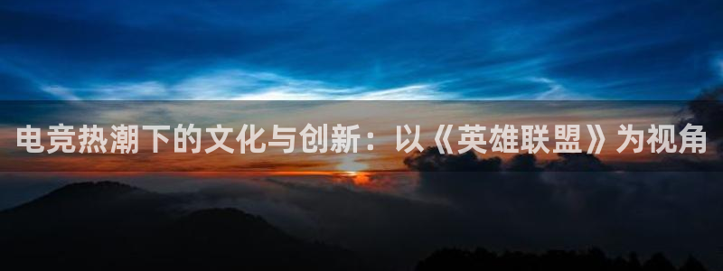 南宫电竞网：电竞热潮下的文化与创新：以《英雄联盟》为视角